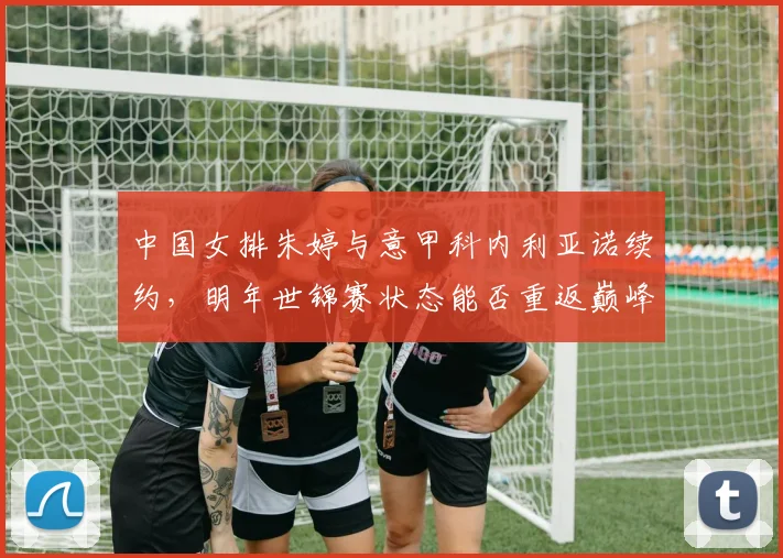 中国女排朱婷与意甲科内利亚诺续约，明年世锦赛状态能否重返巅峰？