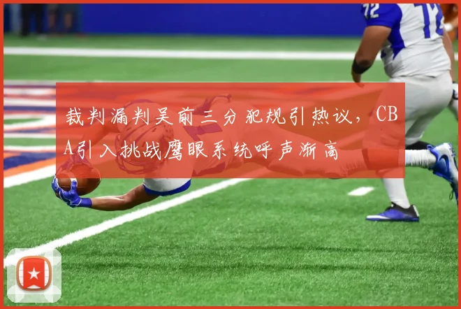 裁判漏判吴前三分犯规引热议，CBA引入挑战鹰眼系统呼声渐高