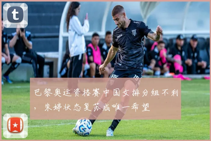 巴黎奥运资格赛中国女排分组不利，朱婷状态复苏成唯一希望