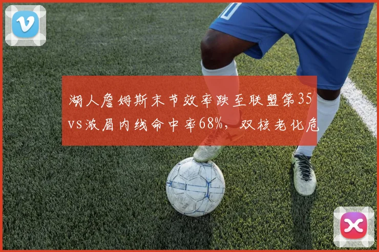 湖人詹姆斯末节效率跌至联盟第35vs浓眉内线命中率68%，双核老化危机对比