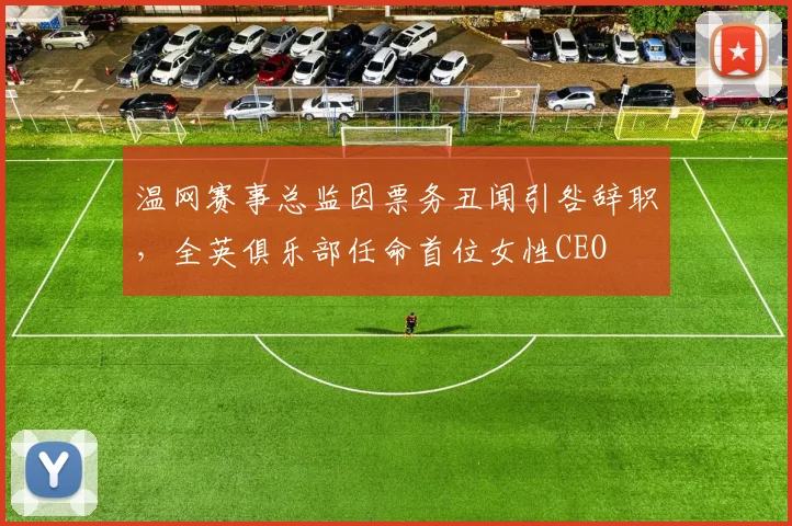 温网赛事总监因票务丑闻引咎辞职，全英俱乐部任命首位女性CEO
