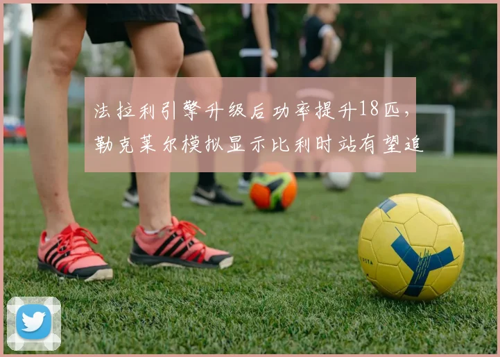 法拉利引擎升级后功率提升18匹，勒克莱尔模拟显示比利时站有望追回15分