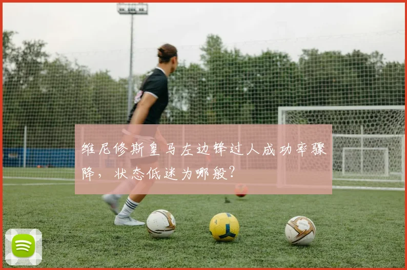 维尼修斯皇马左边锋过人成功率骤降，状态低迷为哪般？
