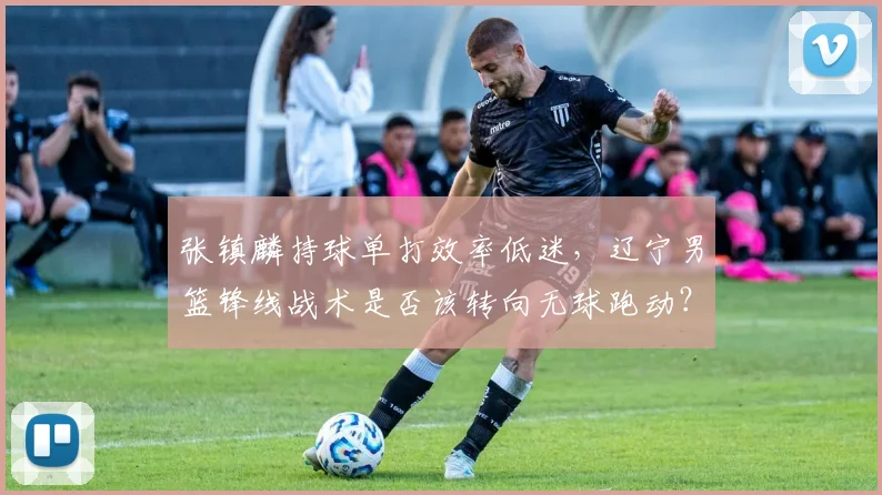 张镇麟持球单打效率低迷，辽宁男篮锋线战术是否该转向无球跑动？