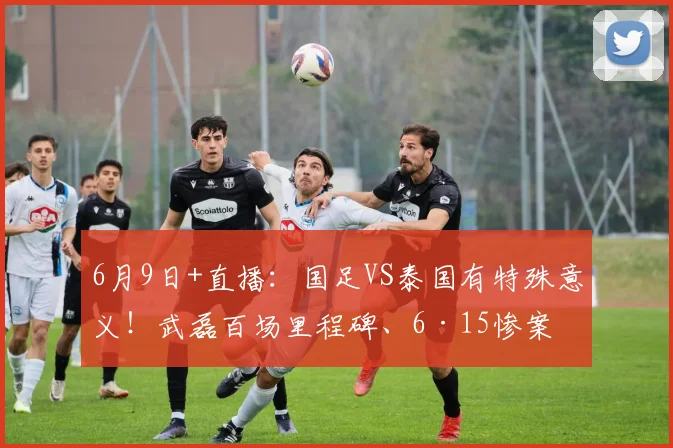 6月9日+直播：国足VS泰国有特殊意义！武磊百场里程碑、6·15惨案